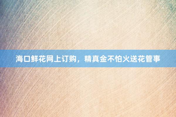 海口鲜花网上订购，精真金不怕火送花管事